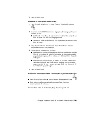 6 Haga clic en Aceptar.
Para anidar un filtro de capa debajo de otro
1 Haga clic en la ficha Inicio ➤ grupo Capas ➤ Propiedades de capa
2 En la vista en árbol del Administrador de propiedades de capas, seleccione
un filtro de capa.
■ Un filtro de propiedades de capa nuevo se puede anidar debajo de un
filtro de grupo o de otro filtro de propiedades.
■ Un filtro de grupo de capas nuevo sólo se puede anidar debajo de otro
filtro de grupo.
3 Haga clic con el botón derecho en él. Haga clic en Nuevo filtro de
propiedades o Nuevo filtro de grupo.
4 Emplee uno de los siguientes métodos:
■ Para un nuevo filtro de propiedades, se mostrará el cuadro de diálogo
Filtro de propiedades de capa. En Definición de filtro, establezca las
propiedades de capa que desee utilizar para definir el filtro. Haga clic
en Aceptar.
■ Para un nuevo filtro de grupos, se añadirá un filtro a la vista en árbol.
Cámbiele el nombre, seleccione el filtro principal para mostrar sus
capas en la vista de lista y arrastre las capas desde esta vista hasta el
nuevo filtro de grupo de capas.
5 Haga clic en Aceptar.
Para ordenar la lista de capas en el Administrador de propiedades de capas
■ Haga clic en la ficha Inicio ➤ grupo Capas ➤ Propiedades de capa
■ En el Administrador de propiedades de capas, haga clic en un
encabezamiento de columna.
Para invertir el orden de clasificación, haga clic una segunda vez.
Ordenación y aplicación de filtros a la lista de capas | 581
Ofrecido por www.electromanuales.com
 