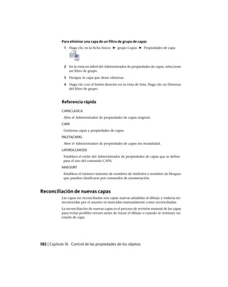 Para eliminar una capa de un filtro de grupo de capas
1 Haga clic en la ficha Inicio ➤ grupo Capas ➤ Propiedades de capa
2 En la vista en árbol del Administrador de propiedades de capas, seleccione
un filtro de grupo.
3 Designe la capa que desee eliminar.
4 Haga clic con el botón derecho en la vista de lista. Haga clic en Eliminar
del filtro de grupo.
Referencia rápida
CAPACLASICA
Abre el Administrador de propiedades de capas original.
CAPA
Gestiona capas y propiedades de capas.
PALETACAPAS
Abre el Administrador de propiedades de capas sin modalidad.
LAYERDLGMODE
Establece el estilo del Administrador de propiedades de capas que se define
para el uso del comando CAPA.
MAXSORT
Establece el número máximo de nombres de símbolos o nombres de bloques
que pueden clasificarse por comandos de enumeración.
Reconciliación de nuevas capas
Las capas no reconciliadas son capas nuevas añadidas al dibujo y todavía no
reconocidas por el usuario ni marcadas manualmente como reconciliadas.
La reconciliación de nuevas capas es el proceso de revisión manual de las capas
para evitar posibles errores antes de trazar el dibujo o cuando se restituye un
estado de capa.
582 | Capítulo 16 Control de las propiedades de los objetos
Ofrecido por www.electromanuales.com
 