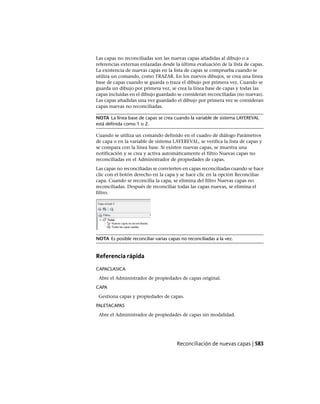 Las capas no reconciliadas son las nuevas capas añadidas al dibujo o a
referencias externas enlazadas desde la última evaluación de la lista de capas.
La existencia de nuevas capas en la lista de capas se comprueba cuando se
utiliza un comando, como TRAZAR. En los nuevos dibujos, se crea una línea
base de capas cuando se guarda o traza el dibujo por primera vez. Cuando se
guarda un dibujo por primera vez, se crea la línea base de capas y todas las
capas incluidas en el dibujo guardado se consideran reconciliadas (no nuevas).
Las capas añadidas una vez guardado el dibujo por primera vez se consideran
capas nuevas no reconciliadas.
NOTA La línea base de capas se crea cuando la variable de sistema LAYEREVAL
está definida como 1 o 2.
Cuando se utiliza un comando definido en el cuadro de diálogo Parámetros
de capa o en la variable de sistema LAYEREVAL, se verifica la lista de capas y
se compara con la línea base. Si existen nuevas capas, se muestra una
notificación y se crea y activa automáticamente el filtro Nuevas capas no
reconciliadas en el Administrador de propiedades de capas.
Las capas no reconciliadas se convierten en capas reconciliadas cuando se hace
clic con el botón derecho en la capa y se hace clic en la opción Reconciliar
capa. Cuando se reconcilia la capa, se elimina del filtro Nuevas capas no
reconciliadas. Después de reconciliar todas las capas nuevas, se elimina el
filtro.
NOTA Es posible reconciliar varias capas no reconciliadas a la vez.
Referencia rápida
CAPACLASICA
Abre el Administrador de propiedades de capas original.
CAPA
Gestiona capas y propiedades de capas.
PALETACAPAS
Abre el Administrador de propiedades de capas sin modalidad.
Reconciliación de nuevas capas | 583
Ofrecido por www.electromanuales.com
 