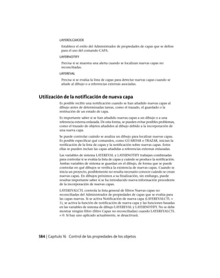 LAYERDLGMODE
Establece el estilo del Administrador de propiedades de capas que se define
para el uso del comando CAPA.
LAYERNOTIFY
Precisa si se muestra una alerta cuando se localizan nuevas capas no
reconciliadas.
LAYEREVAL
Precisa si se evalúa la lista de capas para detectar nuevas capas cuando se
añade al dibujo o a referencias externas asociadas.
Utilización de la notificación de nueva capa
Es posible recibir una notificación cuando se han añadido nuevas capas al
dibujo antes de determinadas tareas, como el trazado, el guardado o la
restitución de un estado de capa.
Es importante saber si se han añadido nuevas capas a un dibujo o a una
referencia externa enlazada. De esta forma, se pueden evitar posibles problemas,
como el trazado de objetos añadidos al dibujo debido a la incorporación de
una nueva capa.
Se puede controlar cuándo se analiza un dibujo para localizar nuevas capas.
Es posible especificar qué comandos, como GUARDAR o TRAZAR, inician la
verificación de la lista de capas y la notificación sobre nuevas capas. Entre
ellas se pueden incluir las capas añadidas a referencias externas enlazadas.
Las variables de sistema LAYEREVAL y LAYERNOTIFY trabajan combinadas
para controlar si se evalúa la lista de capas y cuándo se produce la notificación.
Ambas variables de sistema se guardan en el dibujo, de forma que se puede
controlar en qué dibujos se verifica la existencia de nuevas capas. Cuando se
inicia un proyecto, posiblemente no resulta necesario conocer cuándo se crean
nuevas capas. En dibujos próximos a su finalización, sin embargo, puede
resultar importante saber si se ha introducido nueva información procedente
de la incorporación de nuevas capas.
LAYEREVALCTL controla la lista general de filtros Nuevas capas no
reconciliadas del Administrador de propiedades de capas que se evalúa para
las capas nuevas. Si se activa Notificación de nueva capa (LAYEREVALCTL =
1), se activa la función de notificación de nueva capa y las funciones basadas
en las variables de sistema de dibujo LAYEREVAL y LAYERNOTIFY. No se debe
mostrar ningún filtro (filtro Capas no reconciliadas) cuando LAYEREVALCTL
= 0. Si hay uno aplicado actualmente, se desactivará.
584 | Capítulo 16 Control de las propiedades de los objetos
Ofrecido por www.electromanuales.com
 