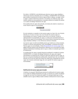 Por defect, LAYEREVAL está definida para detectar nuevas capas añadidas a
referencias externas enlazadas pero no al dibujo. LAYERNOTIFY está definida
para notificar la presencia de nuevas capas al abrir el dibujo, al cargar, volver
a cargar o enlazar referencias externas o al restituir un estado de capa. Para
realizar cambios en estos parámetros, se pueden utilizar las variables de sistema
o el cuadro de diálogo Parámetros de capa.
Si la notificación de capas está activada, en la barra de estado se muestra un
icono Nuevas capas no reconciliadas.
En este momento, se pueden ver las nuevas capas si se hace clic con el botón
derecho en el icono y se hace clic en el vínculo Ver nuevas capas no
reconciliadas en el menú. Cuando se hace clic en el vínculo, se abre el
Administrador de propiedades de capas y se selecciona automáticamente el
filtro Nuevas capas no reconciliadas. En la vista de lista se muestran las nuevas
capas añadidas al dibujo o a las referencias externas enlazadas.
Las nuevas capas no están reconciliadas puesto que todavía no se han revisado.
Cuando se marcan manualmente como reconciliadas, se eliminan de la lista
Nuevas capas no reconciliadas. (Véase Reconciliación de nuevas capas en la
página 582 para obtener más información.) Mientras no se reconcilien las capas,
seguirá mostrándose la burbuja cada vez que se utilice el comando que inició
la notificación.
La notificación de capas se puede desactivar mediante la variable de sistema
LAYERNOTIFY o el cuadro de diálogo Parámetros de capa, pero seguirá
efectuándose la evaluación de la lista de capas para detectar nuevas capas. Si
bien no se muestra la burbuja de notificación, se puede hacer clic con el botón
derecho en el icono de alerta de la barra de estado para comprobar las nuevas
capas. En el menú contextual, haga clic en la opción Ver nuevas capas no
reconciliadas.
Notificación de nuevas capas para trazado
Al definir el comando TRAZAR para mostrar la notificación de nuevas capas
en el cuadro de diálogo Parámetros de capa, se muestra un cuadro de diálogo
en lugar de un icono en la barra de estado. Un mensaje indica que se han
añadido nuevas capas al dibujo desde la última verificación de nuevas capas
Utilización de la notificación de nueva capa | 585
Ofrecido por www.electromanuales.com
 