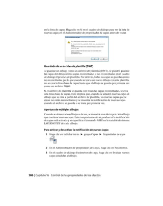 en la lista de capas. Haga clic en Sí en el cuadro de diálogo para ver la lista de
nuevas capas en el Administrador de propiedades de capas antes de trazar.
Guardado de un archivo de plantilla (DWT)
Al guardar un dibujo como un archivo de plantilla (DWT), se pueden guardar
las capas del dibujo como capas reconciliadas o no reconciliadas en el cuadro
de diálogo Opciones de plantilla. Por defecto, todas las capas se guardan como
no reconciliadas, por lo que cuando se inicia un nuevo dibujo con esta plantilla,
no se crea la línea base de capas hasta que el dibujo se guarda por primera vez
como un archivo DWG.
Si el archivo de plantilla se guarda con todas las capas reconciliadas, se crea
una línea base de capas. Esto implica que, cuando se añaden nuevas capas al
dibujo que se crea a partir del archivo de plantilla, las nuevas capas que se
crean no están reconciliadas y se muestra la notificación de nuevas capas
cuando el archivo se guarda o se traza por primera vez.
Apertura de múltiples dibujos
Cuando se abren varios dibujos a la vez, se muestra una alerta por cada dibujo
que contiene nuevas capas. Este comportamiento se produce si la notificación
de capas está activada y se especifica el comando ABRE en la variable de sistema
LAYERNOTIFY de cada dibujo.
Para activar y desactivar la notificación de nuevas capas
1 Haga clic en la ficha Inicio ➤ grupo Capas ➤ Propiedades de capa
2 En el Administrador de propiedades de capas, haga clic en Parámetros.
3 En el cuadro de diálogo Parámetros de capa, haga clic en Evaluar nuevas
capas añadidas al dibujo.
586 | Capítulo 16 Control de las propiedades de los objetos
Ofrecido por www.electromanuales.com
 