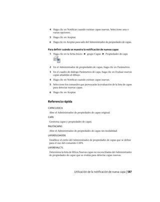 4 Haga clic en Notificar cuando existan capas nuevas. Seleccione una o
varias opciones.
5 Haga clic en Aceptar.
6 Haga clic en Aceptar para salir del Administrador de propiedades de capas.
Para definir cuándo se muestra la notificación de nuevas capas
1 Haga clic en la ficha Inicio ➤ grupo Capas ➤ Propiedades de capa
2 En el Administrador de propiedades de capas, haga clic en Parámetros.
3 En el cuadro de diálogo Parámetros de capa, haga clic en Evaluar nuevas
capas añadidas al dibujo.
4 Haga clic en Notificar cuando existan capas nuevas.
5 Seleccione los comandos que provocarán la evaluación de la lista de capas
para detectar nuevas capas.
6 Haga clic en Aceptar.
Referencia rápida
CAPACLASICA
Abre el Administrador de propiedades de capas original.
CAPA
Gestiona capas y propiedades de capas.
PALETACAPAS
Abre el Administrador de propiedades de capas sin modalidad.
LAYERDLGMODE
Establece el estilo del Administrador de propiedades de capas que se define
para el uso del comando CAPA.
LAYEREVALCTL
Determina la lista de filtros Nuevas capas no reconciliadas del Administrador
de propiedades de capas que se evalúa para detectar capas nuevas.
Utilización de la notificación de nueva capa | 587
Ofrecido por www.electromanuales.com
 