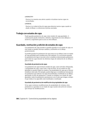 LAYERNOTIFY
Precisa si se muestra una alerta cuando se localizan nuevas capas no
reconciliadas.
LAYEREVAL
Precisa si se evalúa la lista de capas para detectar nuevas capas cuando se
añade al dibujo o a referencias externas asociadas.
Trabajo con estados de capa
Puede guardar parámetros de capa como estados de capa guardados. A
continuación puede restituirlos, editarlos, importarlos de otros dibujos y
archivos y exportarlos para su uso en otros dibujos.
Guardado, restitución y edición de estados de capa
Los parámetros de capa actuales se pueden guardar en un estado de capa; en
este estado se pueden efectuar cambios y restituirlos en el dibujo
posteriormente.
Es posible guardar los parámetros de capa activos en un dibujo como un estado
de capa guardado para restablecerlos más adelante. Es conveniente guardar
los parámetros de capa si necesita volver a establecer determinados parámetros
para todas las capas durante las distintas etapas de realización de un dibujo o
para el trazar.
Guardado de parámetros de capas
Los parámetros de capas incluyen estados de capa, como activada o bloqueada,
y propiedades de capa, como color o tipo de línea. En un estado de capa
guardado se pueden elegir los estados y las propiedades de capa que se desean
restablecer más tarde. Por ejemplo, puede elegir que se restablezcan únicamente
los parámetros que indican si la capa está inutilizada o reutilizada en un dibujo,
ignorando el resto de parámetros. Cuando se restablece ese estado de capa
guardado, todos los parámetros permanecen con el valor que tengan, excepto
el que indica si la capa debe estar inutilizada o reutilizada.
Guardado de parámetros de modificación de propiedades de capa
Si las capas contienen modificaciones de propiedades de ventana, estos
parámetros se guardan en un estado de capa cuando está activa la ventana
que incluye las modificaciones.
588 | Capítulo 16 Control de las propiedades de los objetos
Ofrecido por www.electromanuales.com
 