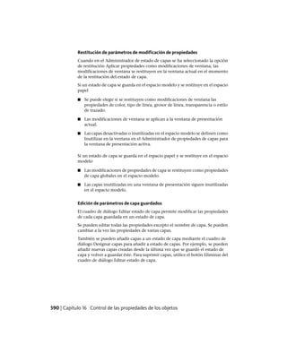 Restitución de parámetros de modificación de propiedades
Cuando en el Administrador de estado de capas se ha seleccionado la opción
de restitución Aplicar propiedades como modificaciones de ventana, las
modificaciones de ventana se restituyen en la ventana actual en el momento
de la restitución del estado de capa.
Si un estado de capa se guarda en el espacio modelo y se restituye en el espacio
papel
■ Se puede elegir si se restituyen como modificaciones de ventana las
propiedades de color, tipo de línea, grosor de línea, transparencia o estilo
de trazado.
■ Las modificaciones de ventana se aplican a la ventana de presentación
actual.
■ Las capas desactivadas o inutilizadas en el espacio modelo se definen como
Inutilizar en la ventana en el Administrador de propiedades de capas para
la ventana de presentación activa.
Si un estado de capa se guarda en el espacio papel y se restituye en el espacio
modelo
■ Las modificaciones de propiedades de capa se restituyen como propiedades
de capa globales en el espacio modelo.
■ Las capas inutilizadas en una ventana de presentación siguen inutilizadas
en el espacio modelo.
Edición de parámetros de capa guardados
El cuadro de diálogo Editar estado de capa permite modificar las propiedades
de cada capa guardada en un estado de capa.
Se pueden editar todas las propiedades excepto el nombre de capa. Se pueden
cambiar a la vez las propiedades de varias capas.
También se pueden añadir capas a un estado de capa mediante el cuadro de
diálogo Designar capas para añadir a estado de capas. Por ejemplo, se pueden
añadir nuevas capas creadas desde la última vez que se guardó el estado de
capa y volver a guardar éste. Para suprimir capas, utilice el botón Eliminar del
cuadro de diálogo Editar estado de capa.
590 | Capítulo 16 Control de las propiedades de los objetos
Ofrecido por www.electromanuales.com
 