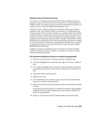 Estados de capa en referencias externas
Si se inserta en el dibujo principal un dibujo contiene estados de capa, los
estados de capa de la referencia externa se muestran en el Administrador de
estado de capas. Los estados de capa se muestran ordenados por nombre y se
pueden ver en el cuadro de diálogo Editar estado de capa.
Cuando se enlaza al dibujo principal una referencia externa que contiene
estados de capa, estos estados también se muestran en el Administrador de
estado de capas. Si bien se pueden restituir, no se pueden editar. Para facilitar
su identificación, los estados de capa de referencias externas incluyen en su
nombre un prefijo con el nombre del dibujo de la referencia externa y están
separados por un símbolo de subrayado doble. (Ejemplo: Nombre RefX__Nombre
Estado Capa.) Si la referencia externa está unida al dibujo principal, los estados
de capa se identifican mediante los caracteres $0$ incluidos entre el nombre
de la referencia externa y el nombre del estado de capa. (Ejemplo: Nombre
RefX$0$Nombre Estado Capa.)
También se incluyen los estados de capa de referencias externas anidadas.
Cuando la referencia externa se separa o se descarga, sus estados de capa se
eliminan del dibujo principal.
Para almacenar parámetros de capa en un estado de capa guardado
1 Haga clic en la ficha Inicio ➤ grupo Capas ➤ Estado de capa.
2 En la lista desplegable de estados de capa, haga clic en Nuevo estado de
capa.
3 En el cuadro de diálogo Nuevo estado de capa para guardar, introduzca
un nombre para el nuevo estado de capa o seleccione un nombre de la
lista.
4 (Opcional) Añada una descripción.
5 Haga clic en Cerrar.
6 En el Administrador de estado de capas, seleccione las propiedades de
capa que se restablecerán por defecto.
7 (Opcional) Seleccione la opción Desactivar capas no encontradas en estado
de capas.
Si esta opción está seleccionada y se restablece un estado de capa guardado,
el dibujo mostrará el mismo aspecto que tenía cuando se almacenó el
estado de capa guardado.
8 Haga clic en Cerrar para salir del Administrador de estado de capas.
Trabajo con estados de capa | 591
Ofrecido por www.electromanuales.com
 