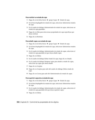 Para restituir un estado de capa
1 Haga clic en la ficha Inicio ➤ grupo Capas ➤ Estado de capa.
2 En la lista desplegable de estados de capa, seleccione Administrar estados
de capa.
3 En el cuadro de diálogo Administrador de estado de capas, seleccione un
estado de capa guardado.
4 Haga clic en Más para seleccionar propiedades de capa específicas que
desea restituir.
5 Haga clic en Restituir.
Para añadir capas a un estado de capa
1 Haga clic en la ficha Inicio ➤ grupo Capas ➤ Estado de capa.
2 En la lista desplegable de estados de capa, seleccione Administrar estados
de capa.
3 En el cuadro de diálogo Administrador de estado de capas, seleccione el
estado de capa guardado al que desea añadir capas.
4 Haga clic en Editar.
5 En el cuadro de diálogo Editar estado de capa, haga clic en Añadir.
6 En el cuadro de diálogo Designar capas para añadir a estado de capas,
seleccione las capas que desea añadir.
7 Haga clic en Aceptar.
8 Haga clic en Aceptar para salir del cuadro de diálogo Editar estado de
capa.
9 Haga clic en Cerrar para salir del Administrador de estado de capas.
Para suprimir capas de un estado de capa
1 Haga clic en la ficha Inicio ➤ grupo Capas ➤ Estado de capa.
2 En la lista desplegable de estados de capa, seleccione Administrar estados
de capa.
3 En el cuadro de diálogo Administrador de estado de capas, seleccione el
estado de capa guardado del que desea suprimir capas.
4 Haga clic en Editar.
592 | Capítulo 16 Control de las propiedades de los objetos
Ofrecido por www.electromanuales.com
 