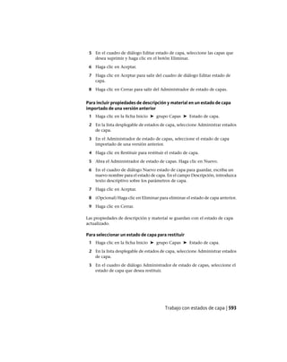 5 En el cuadro de diálogo Editar estado de capa, seleccione las capas que
desea suprimir y haga clic en el botón Eliminar.
6 Haga clic en Aceptar.
7 Haga clic en Aceptar para salir del cuadro de diálogo Editar estado de
capa.
8 Haga clic en Cerrar para salir del Administrador de estado de capas.
Para incluir propiedades de descripción y material en un estado de capa
importado de una versión anterior
1 Haga clic en la ficha Inicio ➤ grupo Capas ➤ Estado de capa.
2 En la lista desplegable de estados de capa, seleccione Administrar estados
de capa.
3 En el Administrador de estado de capas, seleccione el estado de capa
importado de una versión anterior.
4 Haga clic en Restituir para restituir el estado de capa.
5 Abra el Administrador de estado de capas. Haga clic en Nuevo.
6 En el cuadro de diálogo Nuevo estado de capa para guardar, escriba un
nuevo nombre para el estado de capa. En el campo Descripción, introduzca
texto descriptivo sobre los parámetros de capa.
7 Haga clic en Aceptar.
8 (Opcional) Haga clic en Eliminar para eliminar el estado de capa anterior.
9 Haga clic en Cerrar.
Las propiedades de descripción y material se guardan con el estado de capa
actualizado.
Para seleccionar un estado de capa para restituir
1 Haga clic en la ficha Inicio ➤ grupo Capas ➤ Estado de capa.
2 En la lista desplegable de estados de capa, seleccione Administrar estados
de capa.
3 En el cuadro de diálogo Administrador de estado de capas, seleccione el
estado de capa que desea restituir.
Trabajo con estados de capa | 593
Ofrecido por www.electromanuales.com
 