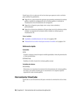 Puede hacer clic en cada uno de las tres áreas que aparecen entre corchetes
para cambiar los parámetros.
■ Haga clic en + para mostrar las opciones que permiten maximizar la ventana
gráfica, cambiar la configuración de la ventana gráfica y controlar la
visualización de las herramientas de navegación.
■ Haga clic en Superior para elegir entre varias vistas estándar y
personalizadas.
■ Haga clic en Estructura alámbrica 2D para elegir uno de los distintos estilos
visuales. La mayoría de los demás estilos visuales se utilizan para la
visualización 3D.
Véase también:
■ Guardado y restablecimiento de vistas en la página 300
■ Utilización de un estilo visual para mostrar el modelo en la página 316
Referencia rápida
Comandos
VISTA
Guarda y restituye vistas de espacio modelo guardadas, vistas de presentación
y vistas predefinidas.
ESTVISACTUAL
Establece el estilo visual de la ventana gráfica actual.
Variables de sistema
VPCONTROL
Determina si se muestran los menús de las herramientas de ventana gráfica,
las vistas y los estilos visuales que se encuentran en la esquina superior
izquierda de cada ventana gráfica.
Herramienta ViewCube
ViewCube es una herramienta útil para controlar la orientación de las vistas
3D.
36 | Capítulo 3 Herramientas de la ventana de aplicación
Ofrecido por www.electromanuales.com
 