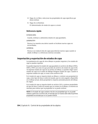 4 Haga clic en Más y seleccione las propiedades de capa específicas que
desea restituir.
5 Haga clic en Restituir.
El Administrador de estado de capas se cerrará.
Referencia rápida
ESTADOCAPAS
Guarda, restituye y administra estados de capa guardados.
LAYERNOTIFY
Precisa si se muestra una alerta cuando se localizan nuevas capas no
reconciliadas.
LAYEREVAL
Precisa si se evalúa la lista de capas para detectar nuevas capas cuando se
añade al dibujo o a referencias externas asociadas.
Importación y exportación de estados de capa
Los parámetros de capa de otros dibujos se pueden importar y los estados de
capa se pueden exportar.
Se pueden importar los estados de capa guardados en archivos de dibujo (DWG,
DWS y DWT) así como los que proceden de archivos de estado de capa (LAS).
Al importar estados de capa de un archivo de dibujo, se pueden elegir varios
estados de capa en el cuadro de diálogo Designar estados de capa. Cuando se
exportan estados de capa, se crean como archivos LAS.
Si el estado de capa se importa desde un dibujo y contiene una propiedad de
capa, como tipo de línea o estilo de trazado, que no está cargada o disponible
en el dibujo actual, dicha propiedad se importa automáticamente del dibujo
de origen.
Si el estado de capa se importa desde un archivo LAS y contiene propiedades
de tipo de línea o estilo de trazado que no existen en el dibujo, se muestra un
mensaje para indicar que la propiedad no se puede restituir.
NOTA Si el estado de capa contiene más de una propiedad que no se puede
restituir a partir de un archivo LAS, el mensaje que se muestra sólo indica la primera
propiedad encontrada que no se puede restituir.
594 | Capítulo 16 Control de las propiedades de los objetos
Ofrecido por www.electromanuales.com
 