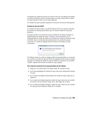 Al importar un estado de capa de un archivo LAS o de otro dibujo que duplica
un estado del dibujo actual, se puede elegir si se desea sobrescribir el estado
de capa existente o bien si no se desea importar.
Los estados de capa se pueden importar en versiones anteriores del programa.
Estados de capa de LMAN
Los estados de capa creados con LMAN Express Tool no se pueden importar.
Se muestra un mensaje para indicar que no existen estados de capa para
importar.
Se puede acceder a los estados de capa de LMAN de un dibujo mediante el
Administrador de estado de capas. Cuando se abre por primera vez el
Administrador de estado de capas en un dibujo que contiene estados de capa
de LMAN, éstos se convierten automáticamente en estados de capa de
AutoCAD. Un cuadro de diálogo indica el número de estados de capa
convertidos.
Si el dibujo actual no contiene ningún estado de capa guardado, se conservan
los nombres de estado de capa de LMAN. Si el dibujo actual contiene estados
de capa, los nombres de estado de capa de LMAN se muestran con el prefijo
“LMAN” seguido del nombre de estado de capa original.
Para importar parámetros de capa guardados de otro dibujo
1 Haga clic en la ficha Inicio ➤ grupo Capas ➤ Estado de capa.
2 En la lista desplegable de estados de capa, seleccione Administrar estados
de capa.
3 En el cuadro de diálogo Administrador de estado de capas, haga clic en
Importar.
4 En el cuadro de diálogo Importar estado de capa, seleccione un nombre
de archivo con la extensión .dwg, .dws o .dwt. Haga clic en Abrir.
5 En el cuadro de diálogo Designar estados de capa, selecicone los estados
de capa que desea importar. Haga clic en Aceptar.
Trabajo con estados de capa | 595
Ofrecido por www.electromanuales.com
 