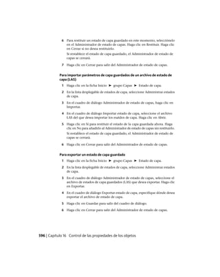 6 Para restituir un estado de capa guardado en este momento, selecciónelo
en el Administrador de estado de capas. Haga clic en Restituir. Haga clic
en Cerrar si no desea restituirlo.
Si restablece el estado de capa guardado, el Administrador de estado de
capas se cerrará.
7 Haga clic en Cerrar para salir del Administrador de estado de capas.
Para importar parámetros de capa guardados de un archivo de estado de
capa (LAS)
1 Haga clic en la ficha Inicio ➤ grupo Capas ➤ Estado de capa.
2 En la lista desplegable de estados de capa, seleccione Administrar estados
de capa.
3 En el cuadro de diálogo Administrador de estado de capas, haga clic en
Importar.
4 En el cuadro de diálogo Importar estado de capa, seleccione el archivo
LAS del que desea importar los esatdos de capa. Haga clic en Abrir.
5 Haga clic en Sí para restituir el estado de la capa guardada ahora. Haga
clic en No para añadirlo al Administrador de estado de capas sin restituirlo.
Si restablece el estado de capa guardado, el Administrador de estado de
capas se cerrará.
6 Haga clic en Cerrar para salir del Administrador de estado de capas.
Para exportar un estado de capa guardado
1 Haga clic en la ficha Inicio ➤ grupo Capas ➤ Estado de capa.
2 En la lista desplegable de estados de capa, seleccione Administrar estados
de capa.
3 En el cuadro de diálogo Administrador de estado de capas, seleccione el
archivo de estados de capa guardados (LAS) que desea exportar. Haga clic
en Exportar.
4 En el cuadro de diálogo Exportar estado de capa, especifique dónde desea
exportar el archivo de estado de capa.
5 Haga clic en Guardar para salir del cuadro de diálogo.
6 Haga clic en Cerrar para salir del Administrador de estado de capas.
596 | Capítulo 16 Control de las propiedades de los objetos
Ofrecido por www.electromanuales.com
 