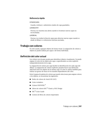 Referencia rápida
ESTADOCAPAS
Guarda, restituye y administra estados de capa guardados.
LAYERNOTIFY
Precisa si se muestra una alerta cuando se localizan nuevas capas no
reconciliadas.
LAYEREVAL
Precisa si se evalúa la lista de capas para detectar nuevas capas cuando se
añade al dibujo o a referencias externas asociadas.
Trabajo con colores
El color ayuda a agrupar objetos de forma visual. La asignación de colores a
objetos se puede realizar por capas o de forma individual.
Definición del color actual
Los colores son de gran ayuda para identificar objetos visualmente. Se puede
asignar el color de un objeto por capa o especificando su color explícito
independientemente de la capa.
La asignación de colores por capa facilita la identificación de cada capa del
dibujo. La asignación de colores explícitos permite hacer una distinción
adicional entre los objetos de la misma capa. El color se utiliza también para
indicar un grosor de línea en los trazados dependientes del color.
Entre la gama de paletas de colores que puede seleccionar para asignar colores
a los objetos, se encuentran las siguientes:
■ Índice de colores de AutoCAD (ACI)
■ Color verdadero
■ Colores PANTONE
®
■ Libros de colores RAL™ Classic y RAL Design
■ DIC
®
Color Guide
■ Colores de libros de colores importados
Trabajo con colores | 597
Ofrecido por www.electromanuales.com
 
