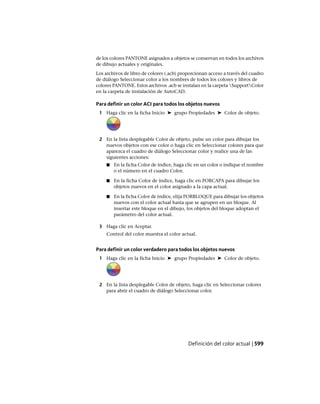 de los colores PANTONE asignados a objetos se conservan en todos los archivos
de dibujo actuales y originales.
Los archivos de libro de colores (.acb) proporcionan acceso a través del cuadro
de diálogo Seleccionar color a los nombres de todos los colores y libros de
colores PANTONE. Estos archivos .acb se instalan en la carpeta SupportColor
en la carpeta de instalación de AutoCAD.
Para definir un color ACI para todos los objetos nuevos
1 Haga clic en la ficha Inicio ➤ grupo Propiedades ➤ Color de objeto.
2 En la lista desplegable Color de objeto, pulse un color para dibujar los
nuevos objetos con ese color o haga clic en Seleccionar colores para que
aparezca el cuadro de diálogo Seleccionar color y realice una de las
siguientes acciones:
■ En la ficha Color de índice, haga clic en un color o indique el nombre
o el número en el cuadro Color.
■ En la ficha Color de índice, haga clic en PORCAPA para dibujar los
objetos nuevos en el color asignado a la capa actual.
■ En la ficha Color de índice, elija PORBLOQUE para dibujar los objetos
nuevos con el color actual hasta que se agrupen en un bloque. Al
insertar este bloque en el dibujo, los objetos del bloque adoptan el
parámetro del color actual.
3 Haga clic en Aceptar.
Control del color muestra el color actual.
Para definir un color verdadero para todos los objetos nuevos
1 Haga clic en la ficha Inicio ➤ grupo Propiedades ➤ Color de objeto.
2 En la lista desplegable Color de objeto, haga clic en Seleccionar colores
para abrir el cuadro de diálogo Seleccionar color.
Definición del color actual | 599
Ofrecido por www.electromanuales.com
 