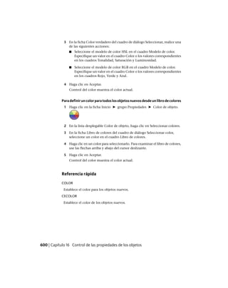 3 En la ficha Color verdadero del cuadro de diálogo Seleccionar, realice una
de las siguientes acciones:
■ Seleccione el modelo de color HSL en el cuadro Modelo de color.
Especifique un valor en el cuadro Color o los valores correspondientes
en los cuadros Tonalidad, Saturación y Luminosidad.
■ Seleccione el modelo de color RGB en el cuadro Modelo de color.
Especifique un valor en el cuadro Color o los valores correspondientes
en los cuadros Rojo, Verde y Azul.
4 Haga clic en Aceptar.
Control del color muestra el color actual.
Paradefiniruncolorparatodoslosobjetosnuevosdesdeunlibrodecolores
1 Haga clic en la ficha Inicio ➤ grupo Propiedades ➤ Color de objeto.
2 En la lista desplegable Color de objeto, haga clic en Seleccionar colores.
3 En la ficha Libro de colores del cuadro de diálogo Seleccionar color,
seleccione un color en el cuadro Libro de colores.
4 Haga clic en un color para seleccionarlo. Para examinar el libro de colores,
use las flechas arriba y abajo del cursor deslizante.
5 Haga clic en Aceptar.
Control del color muestra el color actual.
Referencia rápida
COLOR
Establece el color para los objetos nuevos.
CECOLOR
Establece el color de los objetos nuevos.
600 | Capítulo 16 Control de las propiedades de los objetos
Ofrecido por www.electromanuales.com
 