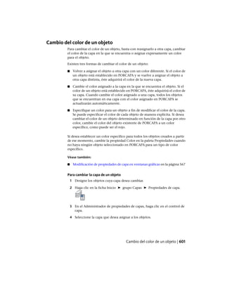 Cambio del color de un objeto
Para cambiar el color de un objeto, basta con reasignarlo a otra capa, cambiar
el color de la capa en la que se encuentra o asignar expresamente un color
para el objeto.
Existen tres formas de cambiar el color de un objeto:
■ Volver a asignar el objeto a otra capa con un color diferente. Si el color de
un objeto está establecido en PORCAPA y se vuelve a asignar el objeto a
otra capa distinta, éste adquirirá el color de la nueva capa.
■ Cambie el color asignado a la capa en la que se encuentra el objeto. Si el
color de un objeto está establecido en PORCAPA, éste adquirirá el color de
su capa. Cuando cambie el color asignado a una capa, todos los objetos
que se encuentran en esa capa con el color asignado en PORCAPA se
actualizarán automáticamente.
■ Especifique un color para un objeto a fin de modificar el color de la capa.
Se puede especificar el color de cada objeto de manera explícita. Si desea
cambiar el color de un objeto determinado en función de la capa por otro
color, cambie el color del objeto existente de PORCAPA a un color
específico, como puede ser el rojo.
Si desea establecer un color específico para todos los objetos creados a partir
de ese momento, cambie la propiedad Color en la paleta Propiedades cuando
no haya ningún objeto seleccionado en PORCAPA para un tipo de color
específico.
Véase también:
■ Modificación de propiedades de capa en ventanas gráficas en la página 567
Para cambiar la capa de un objeto
1 Designe los objetos cuya capa desea cambiar.
2 Haga clic en la ficha Inicio ➤ grupo Capas ➤ Propiedades de capa.
3 En el Administrador de propiedades de capas, haga clic en el control de
capa.
4 Seleccione la capa que desea asignar a los objetos.
Cambio del color de un objeto | 601
Ofrecido por www.electromanuales.com
 