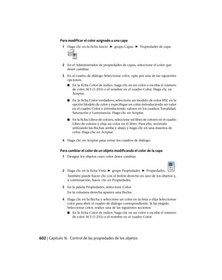 Para modificar el color asignado a una capa
1 Haga clic en la ficha Inicio ➤ grupo Capas ➤ Propiedades de capa.
2 En el Administrador de propiedades de capas, seleccione el color que
desee cambiar.
3 En el cuadro de diálogo Seleccionar color, opte por una de las siguientes
opciones:
■ En la ficha Color de índice, haga clic en un color o escriba el número
de color ACI (1-255) o el nombre en el cuadro Color. Haga clic en
Aceptar.
■ En la ficha Color verdadero, seleccione un modelo de color HSL en la
opción Modelo de color y especifique un color introduciendo un valor
en el cuadro Color o introduciendo valores en los cuadros Tonalidad,
Saturación y Luminancia. Haga clic en Aceptar.
■ En la ficha Libros de colores, seleccione un libro de colores en el cuadro
Libro de colores y elija un color en el libro. Para ello, recórralo
utilizando las flechas arriba y abajo y haga clic en una muestra de
color. Haga clic en Aceptar.
4 Haga clic en Aceptar para cerrar los cuadros de diálogo.
Para cambiar el color de un objeto modificando el color de la capa
1 Designe los objetos cuyo color desea cambiar.
2 Haga clic en la ficha Vista ➤ grupo Propiedades ➤ Propiedades.
También puede hacer clic con el botón derecho en uno de los objetos y,
a continuación, hacer clic en Propiedades.
3 En la paleta Propiedades, seleccione Color.
En la columna derecha aparece una flecha.
4 Haga clic en la flecha y seleccione un color en la lista o elija Seleccionar
color para abrir el cuadro de diálogo correspondiente. Si ha elegido
Seleccionar color, realice una de las siguientes acciones:
■ En la ficha Color de índice, haga clic en un color o escriba el número
de color ACI (1-255) o el nombre en el cuadro Color.
602 | Capítulo 16 Control de las propiedades de los objetos
Ofrecido por www.electromanuales.com
 