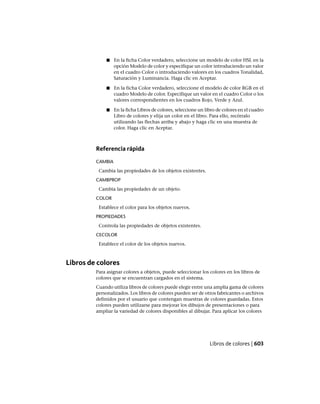 ■ En la ficha Color verdadero, seleccione un modelo de color HSL en la
opción Modelo de color y especifique un color introduciendo un valor
en el cuadro Color o introduciendo valores en los cuadros Tonalidad,
Saturación y Luminancia. Haga clic en Aceptar.
■ En la ficha Color verdadero, seleccione el modelo de color RGB en el
cuadro Modelo de color. Especifique un valor en el cuadro Color o los
valores correspondientes en los cuadros Rojo, Verde y Azul.
■ En la ficha Libros de colores, seleccione un libro de colores en el cuadro
Libro de colores y elija un color en el libro. Para ello, recórralo
utilizando las flechas arriba y abajo y haga clic en una muestra de
color. Haga clic en Aceptar.
Referencia rápida
CAMBIA
Cambia las propiedades de los objetos existentes.
CAMBPROP
Cambia las propiedades de un objeto.
COLOR
Establece el color para los objetos nuevos.
PROPIEDADES
Controla las propiedades de objetos existentes.
CECOLOR
Establece el color de los objetos nuevos.
Libros de colores
Para asignar colores a objetos, puede seleccionar los colores en los libros de
colores que se encuentran cargados en el sistema.
Cuando utiliza libros de colores puede elegir entre una amplia gama de colores
personalizados. Los libros de colores pueden ser de otros fabricantes o archivos
definidos por el usuario que contengan muestras de colores guardadas. Estos
colores pueden utilizarse para mejorar los dibujos de presentaciones o para
ampliar la variedad de colores disponibles al dibujar. Para aplicar los colores
Libros de colores | 603
Ofrecido por www.electromanuales.com
 