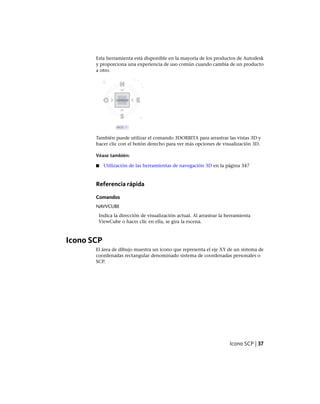 Esta herramienta está disponible en la mayoría de los productos de Autodesk
y proporciona una experiencia de uso común cuando cambia de un producto
a otro.
También puede utilizar el comando 3DORBITA para arrastrar las vistas 3D y
hacer clic con el botón derecho para ver más opciones de visualización 3D.
Véase también:
■ Utilización de las herramientas de navegación 3D en la página 347
Referencia rápida
Comandos
NAVVCUBE
Indica la dirección de visualización actual. Al arrastrar la herramienta
ViewCube o hacer clic en ella, se gira la escena.
Icono SCP
El área de dibujo muestra un icono que representa el eje XY de un sistema de
coordenadas rectangular denominado sistema de coordenadas personales o
SCP.
Icono SCP | 37
Ofrecido por www.electromanuales.com
 