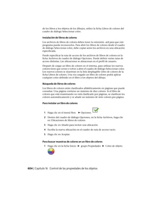 de los libros a los objetos de los dibujos, utilice la ficha Libros de colores del
cuadro de diálogo Seleccionar color.
Instalación de libros de colores
Los archivos de libros de colores deben tener la extensión .acb para que este
programa pueda reconocerlos. Para abrir los libros de colores desde el cuadro
de diálogo Seleccionar color, debe copiar antes los archivos en una ubicación
especificada.
Puede especificar la ruta de acceso de los archivos de libros de colores en la
ficha Archivos de cuadro de diálogo Opciones. Puede definir varias rutas de
acceso distintas. Las ubicaciones se almacenan en el perfil de usuario.
Después de cargar un libro de colores en el sistema, para utilizar los nuevos
colores tiene que cerrar y volver a abrir el cuadro de diálogo Seleccionar color.
Los nuevos colores se muestran en la lista desplegable Libro de colores de la
ficha Libros de colores. Una vez cargado un libro de colores podrá aplicar
cualquier color definido en el libro a los objetos del dibujo.
Búsqueda de libros de colores
Los libros de colores están clasificados alfabéticamente en páginas que puede
consultar. Una página contiene un máximo de diez colores. Si el libro de
colores que está examinando no está clasificado por páginas, se clasifican los
colores automáticamente y se añade un máximo de siete colores por página.
Para instalar un libro de colores
1 Haga clic en el menú Herr. ➤ Opciones.
2 Dentro del cuadro de diálogo Opciones, en la ficha Archivos, haga clic
en Ubicaciones de libros de colores.
3 Haga clic en Añadir para incluir una ubicación.
4 Escriba la nueva ubicación en el cuadro de ruta de acceso vacío.
5 Haga clic en Aceptar.
Para buscar muestras de colores en un libro de colores
1 Haga clic en la ficha Inicio ➤ grupo Propiedades ➤ Color de objeto.
604 | Capítulo 16 Control de las propiedades de los objetos
Ofrecido por www.electromanuales.com
 