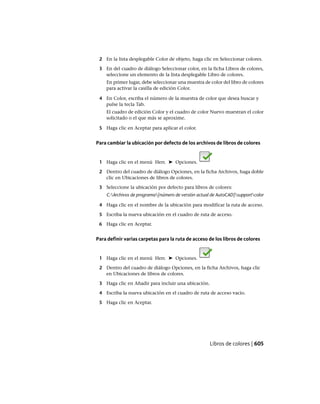 2 En la lista desplegable Color de objeto, haga clic en Seleccionar colores.
3 En del cuadro de diálogo Seleccionar color, en la ficha Libros de colores,
seleccione un elemento de la lista desplegable Libro de colores.
En primer lugar, debe seleccionar una muestra de color del libro de colores
para activar la casilla de edición Color.
4 En Color, escriba el número de la muestra de color que desea buscar y
pulse la tecla Tab.
El cuadro de edición Color y el cuadro de color Nuevo muestran el color
solicitado o el que más se aproxime.
5 Haga clic en Aceptar para aplicar el color.
Para cambiar la ubicación por defecto de los archivos de libros de colores
1 Haga clic en el menú Herr. ➤ Opciones.
2 Dentro del cuadro de diálogo Opciones, en la ficha Archivos, haga doble
clic en Ubicaciones de libros de colores.
3 Seleccione la ubicación por defecto para libros de colores:
C:Archivos de programa[número de versión actual de AutoCAD]supportcolor
4 Haga clic en el nombre de la ubicación para modificar la ruta de acceso.
5 Escriba la nueva ubicación en el cuadro de ruta de acceso.
6 Haga clic en Aceptar.
Para definir varias carpetas para la ruta de acceso de los libros de colores
1 Haga clic en el menú Herr. ➤ Opciones.
2 Dentro del cuadro de diálogo Opciones, en la ficha Archivos, haga clic
en Ubicaciones de libros de colores.
3 Haga clic en Añadir para incluir una ubicación.
4 Escriba la nueva ubicación en el cuadro de ruta de acceso vacío.
5 Haga clic en Aceptar.
Libros de colores | 605
Ofrecido por www.electromanuales.com
 