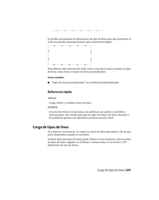 Es posible personalizar las definiciones de tipo de línea para que reorienten el
texto incrustado automáticamente para mantenerlo legible.
Para obtener más información sobre cómo controlar el texto incluido en tipos
de línea, véase Texto en tipos de línea personalizados.
Véase también:
■ “Tipos de línea personalizados” en el Manual de personalización
Referencia rápida
TIPOLIN
Carga, define y modifica tipos de línea.
INVERTIR
Invierte los vértices de las líneas, las polilíneas, las splines y las hélices
seleccionadas. Esto resulta útil para los tipos de línea con texto incluido o
las polilíneas gruesas con diferentes anchuras inicial y final.
Carga de tipos de línea
Al comenzar un proyecto, se cargan los tipos de línea adecuados a fin de que
estén disponibles cuando se necesiten.
Si desea saber qué tipos de línea puede utilizar en ese momento, abra una lista
de tipos de línea cargados en el dibujo o almacenados en un archivo LIN
(definición de tipo de línea).
Carga de tipos de línea | 607
Ofrecido por www.electromanuales.com
 