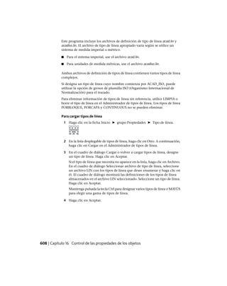 Este programa incluye los archivos de definición de tipo de línea acad.lin y
acadiso.lin. El archivo de tipo de línea apropiado varía según se utilice un
sistema de medida imperial o métrico.
■ Para el sistema imperial, use el archivo acad.lin.
■ Para unidades de medida métricas, use el archivo acadiso.lin.
Ambos archivos de definición de tipos de línea contienen varios tipos de línea
complejos.
Si designa un tipo de línea cuyo nombre comienza por ACAD_ISO, puede
utilizar la opción de grosor de plumilla ISO (Organismo Internacional de
Normalización) para el trazado.
Para eliminar información de tipos de línea sin referencia, utilice LIMPIA o
borre el tipo de línea en el Administrador de tipos de línea. Los tipos de línea
PORBLOQUE, PORCAPA y CONTINUOUS no se pueden eliminar.
Para cargar tipos de línea
1 Haga clic en la ficha Inicio ➤ grupo Propiedades ➤ Tipo de línea.
2 En la lista desplegable de tipos de línea, haga clic en Otro. A continuación,
haga clic en Cargar en el Administrador de tipos de línea.
3 En el cuadro de diálogo Cargar o volver a cargar tipos de línea, designe
un tipo de línea. Haga clic en Aceptar.
Si el tipo de línea que necesita no aparece en la lista, haga clic en Archivo.
En el cuadro de diálogo Seleccionar archivo de tipo de línea, seleccione
un archivo LIN con los tipos de línea que desee enumerar y haga clic en
él. El cuadro de diálogo mostrará las definiciones de los tipos de línea
almacenados en el archivo LIN seleccionado. Seleccione un tipo de línea.
Haga clic en Aceptar.
Mantenga pulsada la tecla Ctrl para designar varios tipos de línea o MAYÚS
para elegir una gama de tipos de línea.
4 Haga clic en Aceptar.
608 | Capítulo 16 Control de las propiedades de los objetos
Ofrecido por www.electromanuales.com
 