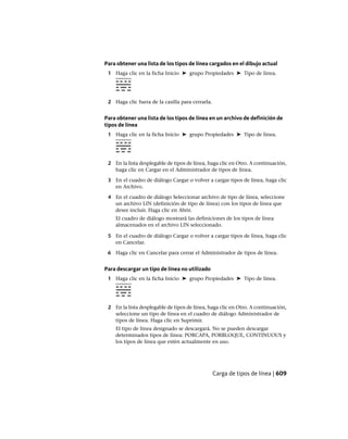 Para obtener una lista de los tipos de línea cargados en el dibujo actual
1 Haga clic en la ficha Inicio ➤ grupo Propiedades ➤ Tipo de línea.
2 Haga clic fuera de la casilla para cerrarla.
Para obtener una lista de los tipos de línea en un archivo de definición de
tipos de línea
1 Haga clic en la ficha Inicio ➤ grupo Propiedades ➤ Tipo de línea.
2 En la lista desplegable de tipos de línea, haga clic en Otro. A continuación,
haga clic en Cargar en el Administrador de tipos de línea.
3 En el cuadro de diálogo Cargar o volver a cargar tipos de línea, haga clic
en Archivo.
4 En el cuadro de diálogo Seleccionar archivo de tipo de línea, seleccione
un archivo LIN (definición de tipo de línea) con los tipos de línea que
desee incluir. Haga clic en Abrir.
El cuadro de diálogo mostrará las definiciones de los tipos de línea
almacenados en el archivo LIN seleccionado.
5 En el cuadro de diálogo Cargar o volver a cargar tipos de línea, haga clic
en Cancelar.
6 Haga clic en Cancelar para cerrar el Administrador de tipos de línea.
Para descargar un tipo de línea no utilizado
1 Haga clic en la ficha Inicio ➤ grupo Propiedades ➤ Tipo de línea.
2 En la lista desplegable de tipos de línea, haga clic en Otro. A continuación,
seleccione un tipo de línea en el cuadro de diálogo Administrador de
tipos de línea. Haga clic en Suprimir.
El tipo de línea designado se descargará. No se pueden descargar
determinados tipos de línea: PORCAPA, PORBLOQUE, CONTINUOUS y
los tipos de línea que estén actualmente en uso.
Carga de tipos de línea | 609
Ofrecido por www.electromanuales.com
 