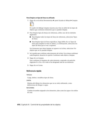 Para limpiar un tipo de línea no utilizado
1 Haga clic en la ficha Herramientas ➤ panel Ayudas al dibujo ➤ Limpiar.
El cuadro de diálogo Limpiar muestra una vista en árbol de los tipos de
objetos que contienen elementos que se pueden limpiar.
2 Para limpiar tipos de líneas sin referencia, utilice uno de los métodos
siguientes:
■ Para limpiar todos los tipos de línea sin referencia, seleccione Tipos
de línea.
■ Para limpiar tipos de línea específicos, haga doble clic en Tipos de
línea para ampliar la vista en árbol y, a continuación, seleccione los
tipos de línea que se van a suprimir.
Si el elemento que desea limpiar no aparece en la lista, seleccione Ver
objetos que no se puedan limpiar.
3 Se le pedirá que confirme cada elemento de la lista. Si no desea confirmar
cada limpieza, desactive la opción Confirmar cada objeto a limpiar.
4 Haga clic en Limpiar.
Para confirmar la limpieza de cada elemento, responda a la petición
eligiendo Sí o No o Sí a todo si ha designado más de un elemento.
5 Haga clic en Cerrar.
Referencia rápida
TIPOLIN
Carga, define y modifica tipos de línea.
LIMPIA
Elimina del dibujo los elementos que no se estén utilizando, como
definiciones de bloque o capas.
RENOMBRA
Cambia el nombre asignado a los elementos, tales como las capas o los estilos
de cota.
610 | Capítulo 16 Control de las propiedades de los objetos
Ofrecido por www.electromanuales.com
 