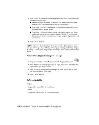 3 En el cuadro de diálogo Administrador de tipos de línea, opte por una de
las siguientes opciones:
■ Designe un tipo de línea y, a continuación, seleccione Actual para
dibujar todos los objetos nuevos con ese tipo de línea.
■ Seleccione PORCAPA para dibujar los objetos nuevos con el tipo de
línea asignado a la capa actual.
■ Seleccione PORBLOQUE para dibujar los objetos nuevos con el tipo
de línea actual hasta que se agrupen en un bloque. Al insertar este
bloque en un dibujo, los objetos del bloque adoptan el parámetro del
color actual.
4 Haga clic en Aceptar.
NOTA En el cuadro Control de tipos de línea se visualiza el tipo de línea actual.
Si el tipo de línea que desea utilizar ya está cargado, puede pulsar Control de tipos
de línea y, a continuación, elegir el tipo de línea que desee para convertirlo en el
actual.
Para modificar el tipo de línea asignado a una capa
1 Haga clic en la ficha Inicio ➤ grupo Capas ➤ Propiedades de capa.
2 En el Administrador de propiedades de capas, seleccione el nombre del
tipo de línea que desea cambiar.
3 En el cuadro de diálogo Seleccionar tipo de línea, elija el tipo de línea
que desee. Haga clic en Aceptar.
4 Haga clic en Aceptar.
Referencia rápida
TIPOLIN
Carga, define y modifica tipos de línea.
CELTYPE
Establece el tipo de línea de los objetos nuevos.
612 | Capítulo 16 Control de las propiedades de los objetos
Ofrecido por www.electromanuales.com
 