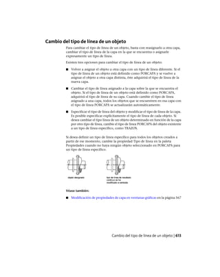 Cambio del tipo de línea de un objeto
Para cambiar el tipo de línea de un objeto, basta con reasignarlo a otra capa,
cambiar el tipo de línea de la capa en la que se encuentra o asignarle
expresamente un tipo de línea.
Existen tres opciones para cambiar el tipo de línea de un objeto:
■ Volver a asignar el objeto a otra capa con un tipo de línea diferente. Si el
tipo de línea de un objeto está definido como PORCAPA y se vuelve a
asignar el objeto a otra capa distinta, éste adquirirá el tipo de línea de la
nueva capa.
■ Cambiar el tipo de línea asignado a la capa sobre la que se encuentra el
objeto. Si el tipo de línea de un objeto está definido como PORCAPA,
adquirirá el tipo de línea de su capa. Cuando cambie el tipo de línea
asignado a una capa, todos los objetos que se encuentren en esa capa con
el tipo de línea PORCAPA se actualizarán automáticamente.
■ Especificar el tipo de línea del objeto y modificar el tipo de línea de la capa.
Es posible especificar explícitamente el tipo de línea de cada objeto. Si
desea cambiar el tipo línea de un objeto determinado en función de la capa
por otro tipo de línea, cambie el tipo de línea PORCAPA del objeto existente
a un tipo de línea específico, como TRAZOS.
Si desea definir un tipo de línea específico para todos los objetos creados a
partir de ese momento, cambie la propiedad Tipo de línea en la paleta
Propiedades cuando no haya ningún objeto seleccionado en PORCAPA para
un tipo de línea específico.
Véase también:
■ Modificación de propiedades de capa en ventanas gráficas en la página 567
Cambio del tipo de línea de un objeto | 613
Ofrecido por www.electromanuales.com
 