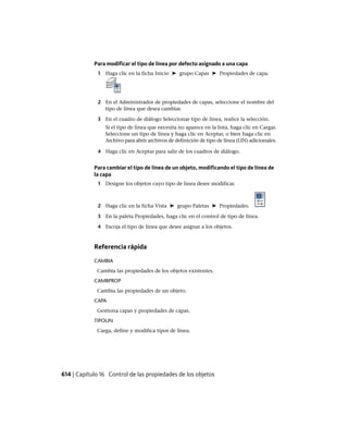 Para modificar el tipo de línea por defecto asignado a una capa
1 Haga clic en la ficha Inicio ➤ grupo Capas ➤ Propiedades de capa.
2 En el Administrador de propiedades de capas, seleccione el nombre del
tipo de línea que desea cambiar.
3 En el cuadro de diálogo Seleccionar tipo de línea, realice la selección.
Si el tipo de línea que necesita no aparece en la lista, haga clic en Cargar.
Seleccione un tipo de línea y haga clic en Aceptar, o bien haga clic en
Archivo para abrir archivos de definición de tipo de línea (LIN) adicionales.
4 Haga clic en Aceptar para salir de los cuadros de diálogo.
Para cambiar el tipo de línea de un objeto, modificando el tipo de línea de
la capa
1 Designe los objetos cuyo tipo de línea desee modificar.
2 Haga clic en la ficha Vista ➤ grupo Paletas ➤ Propiedades.
3 En la paleta Propiedades, haga clic en el control de tipo de línea.
4 Escoja el tipo de línea que desee asignar a los objetos.
Referencia rápida
CAMBIA
Cambia las propiedades de los objetos existentes.
CAMBPROP
Cambia las propiedades de un objeto.
CAPA
Gestiona capas y propiedades de capas.
TIPOLIN
Carga, define y modifica tipos de línea.
614 | Capítulo 16 Control de las propiedades de los objetos
Ofrecido por www.electromanuales.com
 