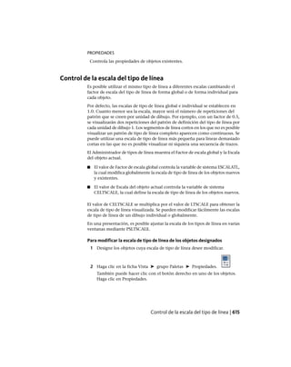 PROPIEDADES
Controla las propiedades de objetos existentes.
Control de la escala del tipo de línea
Es posible utilizar el mismo tipo de línea a diferentes escalas cambiando el
factor de escala del tipo de línea de forma global o de forma individual para
cada objeto.
Por defecto, las escalas de tipo de línea global e individual se establecen en
1.0. Cuanto menor sea la escala, mayor será el número de repeticiones del
patrón que se creen por unidad de dibujo. Por ejemplo, con un factor de 0.5,
se visualizarán dos repeticiones del patrón de definición del tipo de línea por
cada unidad de dibujo 1. Los segmentos de línea cortos en los que no es posible
visualizar un patrón de tipo de línea completo aparecen como continuous. Se
puede utilizar una escala de tipo de línea más pequeña para líneas demasiado
cortas en las que no es posible visualizar ni siquiera una secuencia de trazos.
El Administrador de tipos de línea muestra el Factor de escala global y la Escala
del objeto actual.
■ El valor de Factor de escala global controla la variable de sistema ESCALATL,
la cual modifica globalmente la escala de tipo de línea de los objetos nuevos
y existentes.
■ El valor de Escala del objeto actual controla la variable de sistema
CELTSCALE, la cual define la escala de tipo de línea de los objetos nuevos.
El valor de CELTSCALE se multiplica por el valor de LTSCALE para obtener la
escala de tipo de línea visualizada. Se pueden modificar fácilmente las escalas
de tipo de línea de un dibujo individual o globalmente.
En una presentación, es posible ajustar la escala de los tipos de línea en varias
ventanas mediante PSLTSCALE.
Para modificar la escala de tipo de línea de los objetos designados
1 Designe los objetos cuya escala de tipo de línea desee modificar.
2 Haga clic en la ficha Vista ➤ grupo Paletas ➤ Propiedades.
También puede hacer clic con el botón derecho en uno de los objetos.
Haga clic en Propiedades.
Control de la escala del tipo de línea | 615
Ofrecido por www.electromanuales.com
 