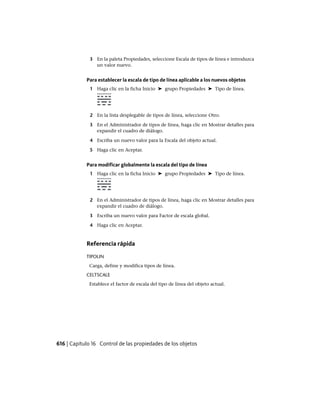 3 En la paleta Propiedades, seleccione Escala de tipos de línea e introduzca
un valor nuevo.
Para establecer la escala de tipo de línea aplicable a los nuevos objetos
1 Haga clic en la ficha Inicio ➤ grupo Propiedades ➤ Tipo de línea.
2 En la lista desplegable de tipos de línea, seleccione Otro.
3 En el Administrador de tipos de línea, haga clic en Mostrar detalles para
expandir el cuadro de diálogo.
4 Escriba un nuevo valor para la Escala del objeto actual.
5 Haga clic en Aceptar.
Para modificar globalmente la escala del tipo de línea
1 Haga clic en la ficha Inicio ➤ grupo Propiedades ➤ Tipo de línea.
2 En el Administrador de tipos de línea, haga clic en Mostrar detalles para
expandir el cuadro de diálogo.
3 Escriba un nuevo valor para Factor de escala global.
4 Haga clic en Aceptar.
Referencia rápida
TIPOLIN
Carga, define y modifica tipos de línea.
CELTSCALE
Establece el factor de escala del tipo de línea del objeto actual.
616 | Capítulo 16 Control de las propiedades de los objetos
Ofrecido por www.electromanuales.com
 