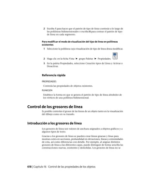 2 Escriba 1 para hacer que el patrón de tipo de línea continúe a lo largo de
las polilíneas bidimensionales o escriba 0 para centrar el patrón de tipo
de línea en cada segmento.
Para modificar el modo de visualización del tipo de línea en polilíneas
existentes
1 Seleccione la polilínea cuya visualización de tipo de línea desea modificar.
2 Haga clic en la ficha Vista ➤ grupo Paletas ➤ Propiedades.
3 En la paleta Propiedades, seleccione Creación tipos de Línea y Activar o
Desactivar.
Referencia rápida
PROPIEDADES
Controla las propiedades de objetos existentes.
PLINEGEN
Establece la forma en que se genera el patrón de tipo de línea alrededor de
los vértices de una polilínea bidimensional.
Control de los grosores de línea
Es posible controlar el grosor de las líneas de un objeto tanto en la visualización
del dibujo como en su trazado.
Introducción a los grosores de línea
Los grosores de línea son valores de anchura asignados a objetos gráficos y a
algunos tipos de texto.
Gracias a los grosores de línea se pueden crear líneas gruesas y finas para
mostrar cortes en secciones, profundidad en elevaciones, líneas y extremidades
de cota, así como diferencias con detalle. Por ejemplo, al asignar distintos
grosores de línea a las diferentes capas, puede distinguir de forma sencilla las
construcciones nuevas, existentes y demolidas. Los grosores de línea no se
618 | Capítulo 16 Control de las propiedades de los objetos
Ofrecido por www.electromanuales.com
 