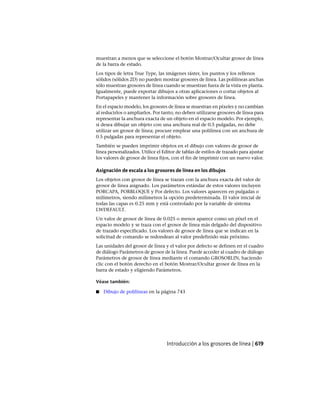 muestran a menos que se seleccione el botón Mostrar/Ocultar grosor de línea
de la barra de estado.
Los tipos de letra True Type, las imágenes ráster, los puntos y los rellenos
sólidos (sólidos 2D) no pueden mostrar grosores de línea. Las polilíneas anchas
sólo muestran grosores de línea cuando se muestran fuera de la vista en planta.
Igualmente, puede exportar dibujos a otras aplicaciones o cortar objetos al
Portapapeles y mantener la información sobre grosores de línea.
En el espacio modelo, los grosores de línea se muestran en píxeles y no cambian
al reducirlos o ampliarlos. Por tanto, no deben utilizarse grosores de línea para
representar la anchura exacta de un objeto en el espacio modelo. Por ejemplo,
si desea dibujar un objeto con una anchura real de 0.5 pulgadas, no debe
utilizar un grosor de línea; procure emplear una polilínea con un anchura de
0.5 pulgadas para representar el objeto.
También se pueden imprimir objetos en el dibujo con valores de grosor de
línea personalizados. Utilice el Editor de tablas de estilos de trazado para ajustar
los valores de grosor de línea fijos, con el fin de imprimir con un nuevo valor.
Asignación de escala a los grosores de línea en los dibujos
Los objetos con grosor de línea se trazan con la anchura exacta del valor de
grosor de línea asignado. Los parámetros estándar de estos valores incluyen
PORCAPA, PORBLOQUE y Por defecto. Los valores aparecen en pulgadas o
milímetros, siendo milímetros la opción predeterminada. El valor inicial de
todas las capas es 0.25 mm y está controlado por la variable de sistema
LWDEFAULT.
Un valor de grosor de línea de 0.025 o menor aparece como un píxel en el
espacio modelo y se traza con el grosor de línea más delgado del dispositivo
de trazado especificado. Los valores de grosor de línea que se indican en la
solicitud de comando se redondean al valor predefinido más próximo.
Las unidades del grosor de línea y el valor por defecto se definen en el cuadro
de diálogo Parámetros de grosor de la línea. Puede acceder al cuadro de diálogo
Parámetros de grosor de línea mediante el comando GROSORLIN, haciendo
clic con el botón derecho en el botón Mostrar/Ocultar grosor de línea en la
barra de estado y eligiendo Parámetros.
Véase también:
■ Dibujo de polilíneas en la página 743
Introducción a los grosores de línea | 619
Ofrecido por www.electromanuales.com
 