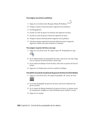 Para asignar una anchura a polilíneas
1 Haga clic en la ficha Inicio ➤ grupo Dibujo ➤ Polilínea.
2 Designe el punto inicial del primer segmento de la polilínea.
3 Escriba g (grosor).
4 Escriba un valor de grosor al comienzo del segmento de línea.
5 Escriba un valor de grosor al final del segmento de línea.
6 Designe el punto final del primer segmento de la polilínea.
7 Introduzca g para especificar anchuras diferentes para el siguiente
segmento o pulse Intro para terminar el comando.
Para asignar un grosor de línea a una capa
1 Haga clic en la ficha Inicio ➤ grupo Capas ➤ Propiedades de capa.
2 En el Administrador de propiedades de capas, seleccione una capa. Haga
clic en el grosor de línea asociado a dicha capa.
3 En el cuadro de diálogo Grosor de línea, seleccione un grosor de línea de
la lista.
4 Haga clic en Aceptar para cerrar los cuadros de diálogo.
ParadefinirlaescaladevisualizacióndegrosoresdelíneaenlafichaModelo
1 Haga clic en la ficha Inicio ➤ grupo Propiedades ➤ Grosor de línea.
2 En la lista desplegable de grosores de línea, seleccione Parámetros de
grosor de línea.
3 En el cuadro de diálogo Parámetros de grosor de línea, en Ajustar escala
de visualización, desplace el control deslizante para cambiar la escala.
4 Haga clic en Aceptar.
620 | Capítulo 16 Control de las propiedades de los objetos
Ofrecido por www.electromanuales.com
 