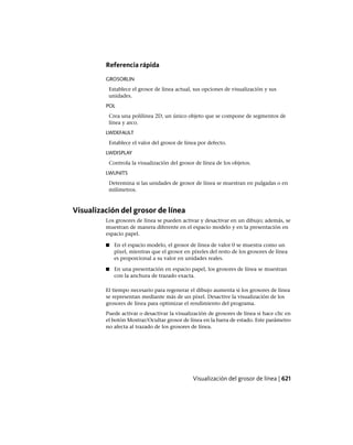 Referencia rápida
GROSORLIN
Establece el grosor de línea actual, sus opciones de visualización y sus
unidades.
POL
Crea una polilínea 2D, un único objeto que se compone de segmentos de
línea y arco.
LWDEFAULT
Establece el valor del grosor de línea por defecto.
LWDISPLAY
Controla la visualización del grosor de línea de los objetos.
LWUNITS
Determina si las unidades de grosor de línea se muestran en pulgadas o en
milímetros.
Visualización del grosor de línea
Los grosores de línea se pueden activar y desactivar en un dibujo; además, se
muestran de manera diferente en el espacio modelo y en la presentación en
espacio papel.
■ En el espacio modelo, el grosor de línea de valor 0 se muestra como un
píxel, mientras que el grosor en píxeles del resto de los grosores de línea
es proporcional a su valor en unidades reales.
■ En una presentación en espacio papel, los grosores de línea se muestran
con la anchura de trazado exacta.
El tiempo necesario para regenerar el dibujo aumenta si los grosores de línea
se representan mediante más de un píxel. Desactive la visualización de los
grosores de línea para optimizar el rendimiento del programa.
Puede activar o desactivar la visualización de grosores de línea si hace clic en
el botón Mostrar/Ocultar grosor de línea en la barra de estado. Este parámetro
no afecta al trazado de los grosores de línea.
Visualización del grosor de línea | 621
Ofrecido por www.electromanuales.com
 