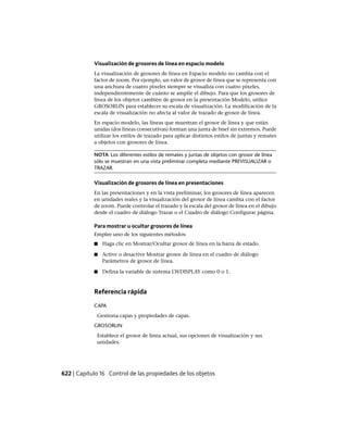 Visualización de grosores de línea en espacio modelo
La visualización de grosores de línea en Espacio modelo no cambia con el
factor de zoom. Por ejemplo, un valor de grosor de línea que se representa con
una anchura de cuatro píxeles siempre se visualiza con cuatro píxeles,
independientemente de cuánto se amplíe el dibujo. Para que los grosores de
línea de los objetos cambien de grosor en la presentación Modelo, utilice
GROSORLIN para establecer su escala de visualización. La modificación de la
escala de visualización no afecta al valor de trazado de grosor de línea.
En espacio modelo, las líneas que muestran el grosor de línea y que están
unidas (dos líneas consecutivas) forman una junta de bisel sin extremos. Puede
utilizar los estilos de trazado para aplicar distintos estilos de juntas y remates
a objetos con grosores de línea.
NOTA Los diferentes estilos de remates y juntas de objetos con grosor de línea
sólo se muestran en una vista preliminar completa mediante PREVISUALIZAR o
TRAZAR.
Visualización de grosores de línea en presentaciones
En las presentaciones y en la vista preliminar, los grosores de línea aparecen
en unidades reales y la visualización del grosor de línea cambia con el factor
de zoom. Puede controlar el trazado y la escala del grosor de línea en el dibujo
desde el cuadro de diálogo Trazar o el Cuadro de diálogo Configurar página.
Para mostrar u ocultar grosores de línea
Emplee uno de los siguientes métodos:
■ Haga clic en Mostrar/Ocultar grosor de línea en la barra de estado.
■ Active o desactive Mostrar grosor de línea en el cuadro de diálogo
Parámetros de grosor de línea.
■ Defina la variable de sistema LWDISPLAY como 0 o 1.
Referencia rápida
CAPA
Gestiona capas y propiedades de capas.
GROSORLIN
Establece el grosor de línea actual, sus opciones de visualización y sus
unidades.
622 | Capítulo 16 Control de las propiedades de los objetos
Ofrecido por www.electromanuales.com
 