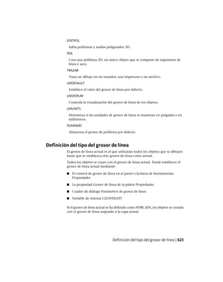 EDITPOL
Edita polilíneas y mallas poligonales 3D.
POL
Crea una polilínea 2D, un único objeto que se compone de segmentos de
línea y arco.
TRAZAR
Traza un dibujo en un trazador, una impresora o un archivo.
LWDEFAULT
Establece el valor del grosor de línea por defecto.
LWDISPLAY
Controla la visualización del grosor de línea de los objetos.
LWUNITS
Determina si las unidades de grosor de línea se muestran en pulgadas o en
milímetros.
PLINEWID
Almacena el grosor de polilínea por defecto.
Definición del tipo del grosor de línea
El grosor de línea actual es el que utilizarán todos los objetos que se dibujen
hasta que se establezca otro grosor de línea como actual.
Todos los objetos se crean con el grosor de línea actual. Puede establecer el
grosor de línea actual mediante:
■ El control de grosor de línea en el panel o la barra de herramientas
Propiedades
■ La propiedad Grosor de línea de la paleta Propiedades
■ Cuadro de diálogo Parámetros de grosor de línea
■ Variable de sistema CELWEIGHT
Si el grosor de línea actual se ha definido como PORCAPA, los objetos se crearán
con el grosor de línea asignado a la capa actual.
Definición del tipo del grosor de línea | 623
Ofrecido por www.electromanuales.com
 