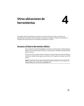 Otras ubicaciones de
herramientas
Es posible utilizar herramientas comunes en la barra de menús clásica, las barras de
herramientas, las paletas de herramientas, las barras de estado, los menús contextuales y
DesignCenter para buscar más comandos, parámetros y modos.
Acceso a la barra de menús clásica
Para mostrar los menús desplegables de la barra de menús clásica, puede utilizarse
alguno de los métodos que se indican a continuación. También es posible definir
nuevos menús.
La barra de menús clásica puede mostrarse en la parte superior del área de dibujo.
La barra de menús clásica aparece por defecto en el espacio de trabajo AutoCAD
clásico.
NOTA La barra de menús clásica está desactivada por defecto en los espacios de
trabajo Dibujo 2D y anotación y Modelado 3D.
4
39
Ofrecido por www.electromanuales.com
 