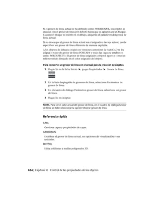 Si el grosor de línea actual se ha definido como PORBLOQUE, los objetos se
crearán con el grosor de línea por defecto hasta que se agrupen en un bloque.
Cuando el bloque se inserte en el dibujo, adquirirá el parámetro del grosor de
línea actual.
Si no desea que el grosor de línea actual sea el asignado a la capa actual, puede
especificar un grosor de línea diferente de manera explícita.
A los objetos de dibujos creados en versiones anteriores de AutoCAD se les
asigna el valor de grosor de línea PORCAPA y todas las capas se establecen
como PORDEFECTO. El grosor de línea asignado a objetos aparece como un
relleno sólido dibujado en el color asignado del objeto.
Para convertir un grosor de línea en el actual para la creación de objetos
1 Haga clic en la ficha Inicio ➤ grupo Propiedades ➤ Grosor de línea.
2 En la lista desplegable de grosores de línea, seleccione Parámetros de
grosor de línea.
3 En el cuadro de diálogo Parámetros grosor de línea, seleccione un grosor
de línea.
4 Haga clic en Aceptar.
NOTA Para ver el valor actual del grosor de línea, en el cuadro de diálogo Grosor
de línea se debe seleccionar la opción Mostrar grosor de línea.
Referencia rápida
CAPA
Gestiona capas y propiedades de capas.
GROSORLIN
Establece el grosor de línea actual, sus opciones de visualización y sus
unidades.
EDITPOL
Edita polilíneas y mallas poligonales 3D.
624 | Capítulo 16 Control de las propiedades de los objetos
Ofrecido por www.electromanuales.com
 
