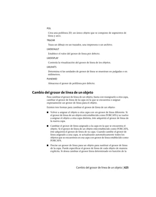POL
Crea una polilínea 2D, un único objeto que se compone de segmentos de
línea y arco.
TRAZAR
Traza un dibujo en un trazador, una impresora o un archivo.
LWDEFAULT
Establece el valor del grosor de línea por defecto.
LWDISPLAY
Controla la visualización del grosor de línea de los objetos.
LWUNITS
Determina si las unidades de grosor de línea se muestran en pulgadas o en
milímetros.
PLINEWID
Almacena el grosor de polilínea por defecto.
Cambio del grosor de línea de un objeto
Para cambiar el grosor de línea de un objeto, basta con reasignarlo a otra capa,
cambiar el grosor de línea de la capa en la que se encuentra o asignar
expresamente un grosor de línea para el objeto.
Existen tres formas para cambiar el grosor de línea de un objeto:
■ Volver a asignar el objeto a otra capa con un grosor de línea diferente. Si
el grosor de línea de un objeto está establecido como PORCAPA y se vuelve
a asignar el objeto a otra capa distinta, éste adquirirá el grosor de línea de
la nueva capa.
■ Cambiar el grosor de línea asignado a la capa en la que se encuentra el
objeto. Si el grosor de línea de un objeto está establecido como PORCAPA,
éste adquirirá el grosor de línea de su capa. Cuando cambie el grosor de
línea asignado a una capa, se actualizarán automáticamente todos los
objetos que se encuentren en esa capa con grosor de línea establecido como
PORCAPA.
■ Precise un grosor de línea para un objeto para sustituir el grosor de línea
de la capa. Puede especificar el grosor de línea de cada objeto de manera
explícita. Si desea cambiar el grosor línea determinado en función de la
Cambio del grosor de línea de un objeto | 625
Ofrecido por www.electromanuales.com
 
