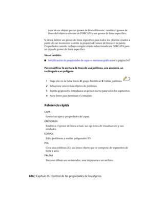 capa de un objeto por un grosor de línea diferente, cambie el grosor de
línea del objeto existente de PORCAPA a un grosor de línea específico.
Si desea definir un grosor de línea específico para todos los objetos creados a
partir de ese momento, cambie la propiedad Grosor de línea en la paleta
Propiedades cuando no haya ningún objeto seleccionado en PORCAPA para
un tipo de grosor de línea específico.
Véase también:
■ Modificación de propiedades de capa en ventanas gráficas en la página 567
Para modificar la anchura de línea de una polilínea, una arandela, un
rectángulo o un polígono
1 Haga clic en la ficha Inicio ➤ grupo Modificar ➤ Editar polilínea.
2 Seleccione uno o más objetos de polilínea.
3 Escriba g (grosor) e introduzca un grosor nuevo para todos los segmentos.
4 Pulse Intro para terminar el comando.
Referencia rápida
CAPA
Gestiona capas y propiedades de capas.
GROSORLIN
Establece el grosor de línea actual, sus opciones de visualización y sus
unidades.
EDITPOL
Edita polilíneas y mallas poligonales 3D.
POL
Crea una polilínea 2D, un único objeto que se compone de segmentos de
línea y arco.
TRAZAR
Traza un dibujo en un trazador, una impresora o un archivo.
626 | Capítulo 16 Control de las propiedades de los objetos
Ofrecido por www.electromanuales.com
 