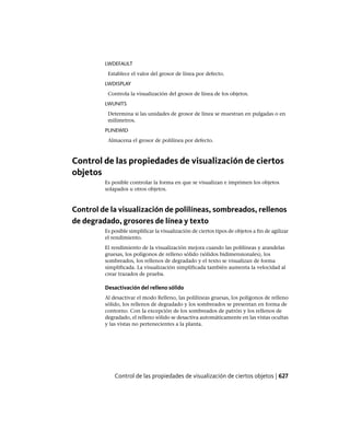 LWDEFAULT
Establece el valor del grosor de línea por defecto.
LWDISPLAY
Controla la visualización del grosor de línea de los objetos.
LWUNITS
Determina si las unidades de grosor de línea se muestran en pulgadas o en
milímetros.
PLINEWID
Almacena el grosor de polilínea por defecto.
Control de las propiedades de visualización de ciertos
objetos
Es posible controlar la forma en que se visualizan e imprimen los objetos
solapados u otros objetos.
Control de la visualización de polilíneas, sombreados, rellenos
de degradado, grosores de línea y texto
Es posible simplificar la visualización de ciertos tipos de objetos a fin de agilizar
el rendimiento.
El rendimiento de la visualización mejora cuando las polilíneas y arandelas
gruesas, los polígonos de relleno sólido (sólidos bidimensionales), los
sombreados, los rellenos de degradado y el texto se visualizan de forma
simplificada. La visualización simplificada también aumenta la velocidad al
crear trazados de prueba.
Desactivación del relleno sólido
Al desactivar el modo Relleno, las polilíneas gruesas, los polígonos de relleno
sólido, los rellenos de degradado y los sombreados se presentan en forma de
contorno. Con la excepción de los sombreados de patrón y los rellenos de
degradado, el relleno sólido se desactiva automáticamente en las vistas ocultas
y las vistas no pertenecientes a la planta.
Control de las propiedades de visualización de ciertos objetos | 627
Ofrecido por www.electromanuales.com
 