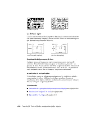 Uso del Texto rápido
Cuando se activa el modo Texto rápido en dibujos que contienen mucho texto
con tipos de letra muy complejos, sólo se visualiza o traza un marco rectangular
que define el emplazamiento del texto.
Desactivación de los grosores de línea
Cualquier grosor de línea que se represente con más de un píxel puede
empeorar el rendimiento. Si desea mejorar la visualización, desactive los
grosores de línea. Puede activar o desactivar los grosores de línea pulsando el
botón Mostrar/Ocultar grosor de línea en la barra de estado. Los grosores de
línea siempre se trazan con su valor real, aunque no se visualicen.
Actualización de la visualización
En los objetos nuevos se utilizan automáticamente los parámetros actuales
para visualizar el relleno sólido y el texto. Para actualizar el modo de
visualización de los objetos existentes mediante estos parámetros debe utilizarse
REGEN, salvo para los grosores de línea.
Véase también:
■ Utilización de capas para manejar estructuras complejas en la página 552
■ Visualización del grosor de línea en la página 621
■ Tipos de letra TrueType en la página 1575
628 | Capítulo 16 Control de las propiedades de los objetos
Ofrecido por www.electromanuales.com
 