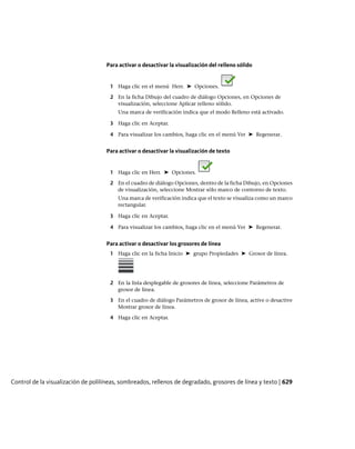 Para activar o desactivar la visualización del relleno sólido
1 Haga clic en el menú Herr. ➤ Opciones.
2 En la ficha Dibujo del cuadro de diálogo Opciones, en Opciones de
visualización, seleccione Aplicar relleno sólido.
Una marca de verificación indica que el modo Relleno está activado.
3 Haga clic en Aceptar.
4 Para visualizar los cambios, haga clic en el menú Ver ➤ Regenerar.
Para activar o desactivar la visualización de texto
1 Haga clic en Herr. ➤ Opciones.
2 En el cuadro de diálogo Opciones, dentro de la ficha Dibujo, en Opciones
de visualización, seleccione Mostrar sólo marco de contorno de texto.
Una marca de verificación indica que el texto se visualiza como un marco
rectangular.
3 Haga clic en Aceptar.
4 Para visualizar los cambios, haga clic en el menú Ver ➤ Regenerar.
Para activar o desactivar los grosores de línea
1 Haga clic en la ficha Inicio ➤ grupo Propiedades ➤ Grosor de línea.
2 En la lista desplegable de grosores de línea, seleccione Parámetros de
grosor de línea.
3 En el cuadro de diálogo Parámetros de grosor de línea, active o desactive
Mostrar grosor de línea.
4 Haga clic en Aceptar.
Control de la visualización de polilíneas, sombreados, rellenos de degradado, grosores de línea y texto | 629
Ofrecido por www.electromanuales.com
 