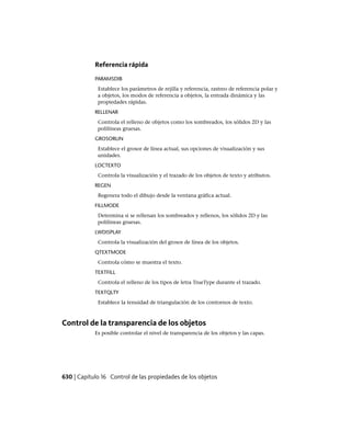Referencia rápida
PARAMSDIB
Establece los parámetros de rejilla y referencia, rastreo de referencia polar y
a objetos, los modos de referencia a objetos, la entrada dinámica y las
propiedades rápidas.
RELLENAR
Controla el relleno de objetos como los sombreados, los sólidos 2D y las
polilíneas gruesas.
GROSORLIN
Establece el grosor de línea actual, sus opciones de visualización y sus
unidades.
LOCTEXTO
Controla la visualización y el trazado de los objetos de texto y atributos.
REGEN
Regenera todo el dibujo desde la ventana gráfica actual.
FILLMODE
Determina si se rellenan los sombreados y rellenos, los sólidos 2D y las
polilíneas gruesas.
LWDISPLAY
Controla la visualización del grosor de línea de los objetos.
QTEXTMODE
Controla cómo se muestra el texto.
TEXTFILL
Controla el relleno de los tipos de letra TrueType durante el trazado.
TEXTQLTY
Establece la tenuidad de triangulación de los contornos de texto.
Control de la transparencia de los objetos
Es posible controlar el nivel de transparencia de los objetos y las capas.
630 | Capítulo 16 Control de las propiedades de los objetos
Ofrecido por www.electromanuales.com
 