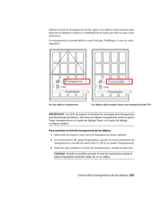 Defina el nivel de transparencia de las capas o los objetos seleccionados para
mejorar los dibujos o reducir la visibilidad de las áreas que sólo se usan como
referencia.
La transparencia se puede definir como PorCapa, PorBloque, o con un valor
específico.
Los objetos seleccionados tienen una transparencia del 75%No hay objetos transparentes
IMPORTANTE Con el fin de mejorar el rendimiento, el trazado de la transparencia
está desactivado por defecto. Para trazar los objetos transparentes, active la opción
Trazar transparencia en el cuadro de diálogo Trazar o el cuadro de diálogo
Configurar página.
Para controlar el nivel de transparencia de los objetos
1 Seleccione los objetos cuyo nivel de transparencia desee cambiar.
2 En la ficha Inicio ➤ grupo Propiedades, arrastre el control deslizante de
transparencia o escriba un valor entre 0 y 90 en el cuadro Transparencia.
3 Pulse Esc para establecer el nivel de transparencia y anular la selección.
CONSEJO También es posible controlar el nivel de transparencia desde la
paleta Propiedades haciendo doble clic en un objeto.
Control de la transparencia de los objetos | 631
Ofrecido por www.electromanuales.com
 