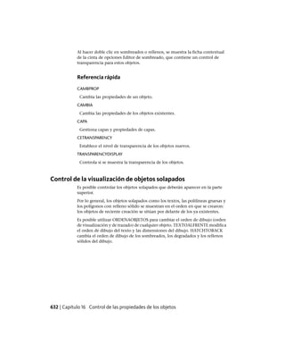 Al hacer doble clic en sombreados o rellenos, se muestra la ficha contextual
de la cinta de opciones Editor de sombreado, que contiene un control de
transparencia para estos objetos.
Referencia rápida
CAMBPROP
Cambia las propiedades de un objeto.
CAMBIA
Cambia las propiedades de los objetos existentes.
CAPA
Gestiona capas y propiedades de capas.
CETRANSPARENCY
Establece el nivel de transparencia de los objetos nuevos.
TRANSPARENCYDISPLAY
Controla si se muestra la transparencia de los objetos.
Control de la visualización de objetos solapados
Es posible controlar los objetos solapados que deberán aparecer en la parte
superior.
Por lo general, los objetos solapados como los textos, las polilíneas gruesas y
los polígonos con relleno sólido se muestran en el orden en que se crearon:
los objetos de reciente creación se sitúan por delante de los ya existentes.
Es posible utilizar ORDENAOBJETOS para cambiar el orden de dibujo (orden
de visualización y de trazado) de cualquier objeto. TEXTOALFRENTE modifica
el orden de dibujo del texto y las dimensiones del dibujo. HATCHTOBACK
cambia el orden de dibujo de los sombreados, los degradados y los rellenos
sólidos del dibujo.
632 | Capítulo 16 Control de las propiedades de los objetos
Ofrecido por www.electromanuales.com
 